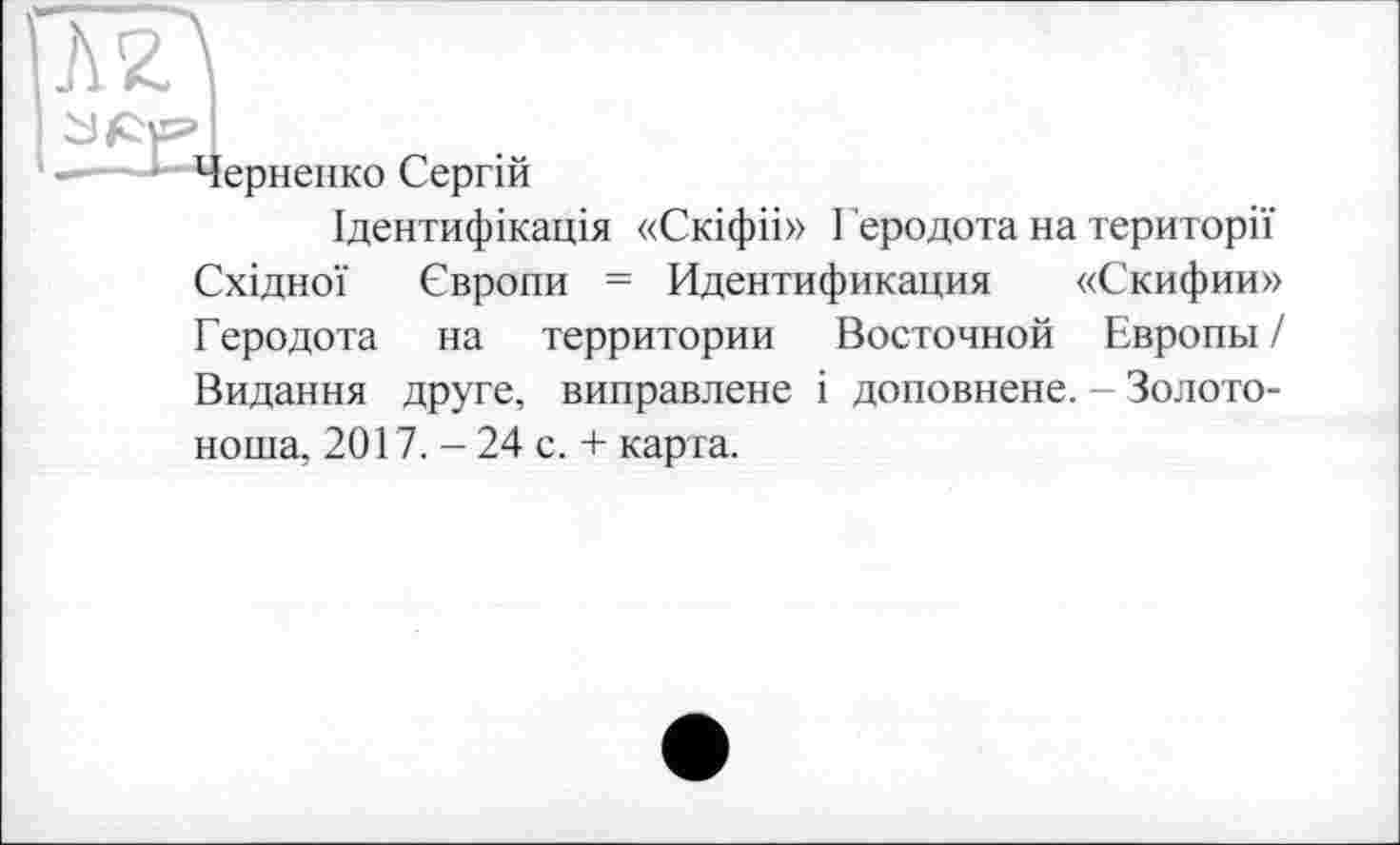 ﻿Л2.\
з ле» I
——Черненко Сергій
Ідентифікація «Скіфіі» Геродота на території Східної Європи = Идентификация «Скифии» Геродота на территории Восточной Европы / Видання друге, виправлене і доповнене. - Золотоноша, 2017. - 24 с. + карта.